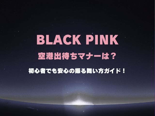 ブラックピンクの空港出待ちマナーは？初心者でも安心の振る舞い方ガイド！