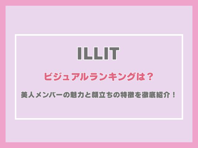 ILLITのビジュアルランキングは？美人メンバーの魅力と顔立ちの特徴を徹底紹介！